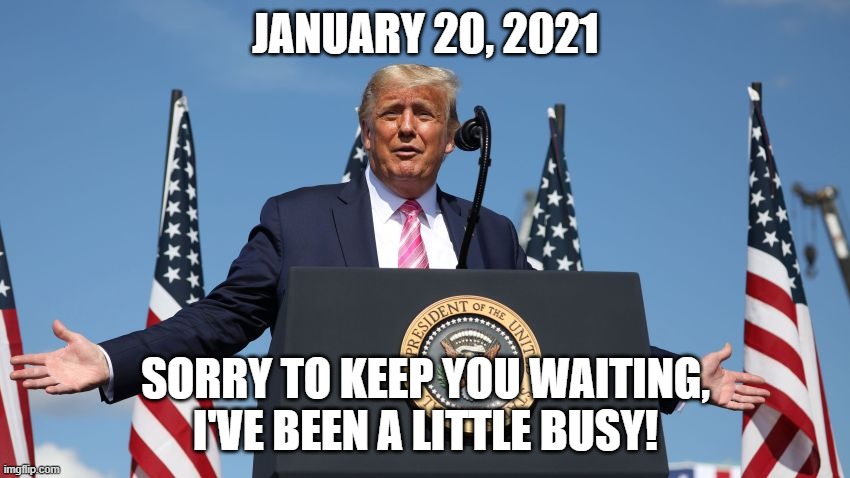 Trump 2020 | JANUARY 20, 2021; SORRY TO KEEP YOU WAITING, I'VE BEEN A LITTLE BUSY! | image tagged in triggered,donald trump,election 2020,libtards,snowflakes,politics | made w/ Imgflip meme maker
