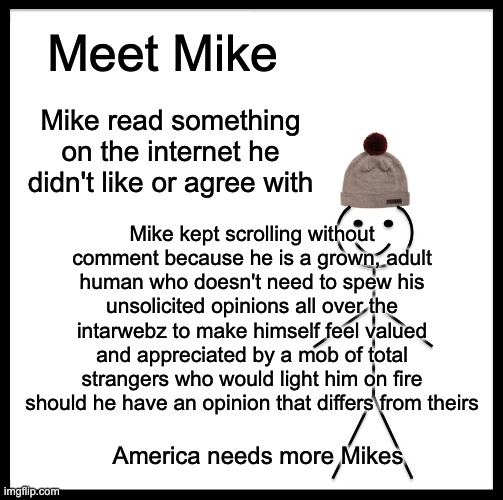 If only we could be like Mike... | Meet Mike; Mike read something on the internet he didn't like or agree with; Mike kept scrolling without comment because he is a grown, adult human who doesn't need to spew his unsolicited opinions all over the intarwebz to make himself feel valued and appreciated by a mob of total strangers who would light him on fire should he have an opinion that differs from theirs; America needs more Mikes | image tagged in memes,be like bill | made w/ Imgflip meme maker