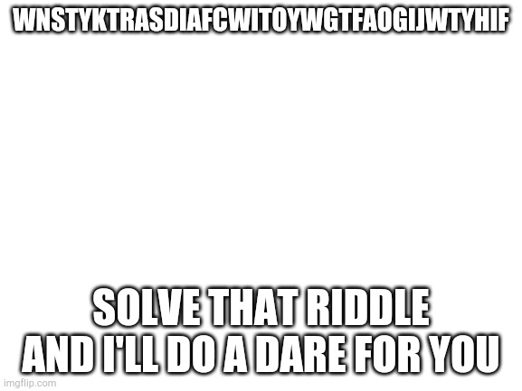 If anyone gets this I'm gonna be shocked | WNSTYKTRASDIAFCWITOYWGTFAOGIJWTYHIF; SOLVE THAT RIDDLE AND I'LL DO A DARE FOR YOU | image tagged in blank white template | made w/ Imgflip meme maker