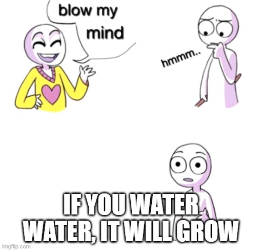 Blow my mind | IF YOU WATER WATER, IT WILL GROW | image tagged in blow my mind | made w/ Imgflip meme maker