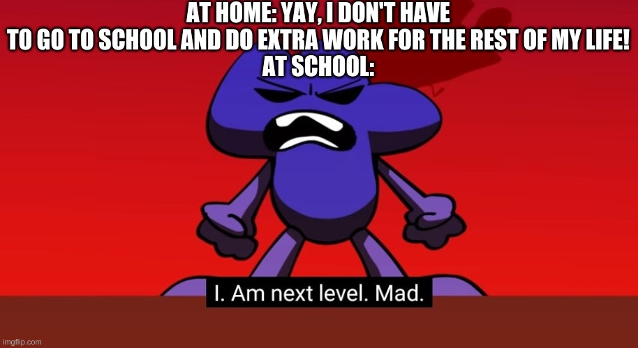 School..I Get That..Alot | AT HOME: YAY, I DON'T HAVE TO GO TO SCHOOL AND DO EXTRA WORK FOR THE REST OF MY LIFE!
AT SCHOOL: | image tagged in bfb i am next level mad,school sucks | made w/ Imgflip meme maker