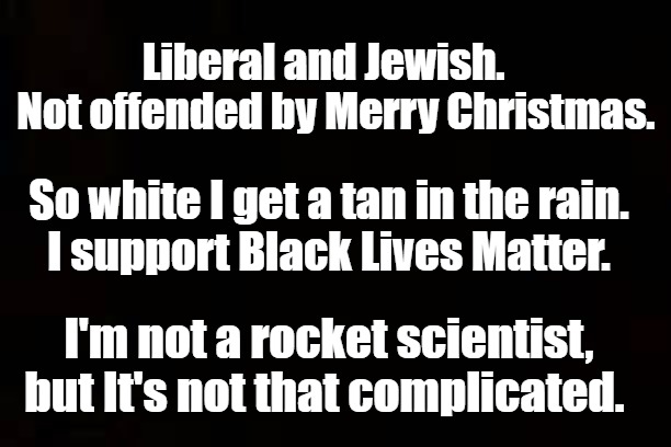 Some things are worth repeating | Liberal and Jewish.    Not offended by Merry Christmas. So white I get a tan in the rain.      I support Black Lives Matter. I'm not a rocket scientist, but It's not that complicated. | image tagged in common sense,religion,politics,creed | made w/ Imgflip meme maker