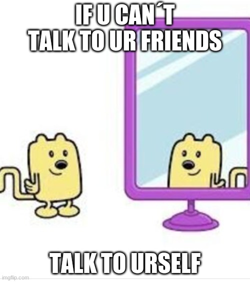 I did what u ask | IF U CAN´T TALK TO UR FRIENDS; TALK TO URSELF | image tagged in wubbzy looking at himself in the mirror | made w/ Imgflip meme maker