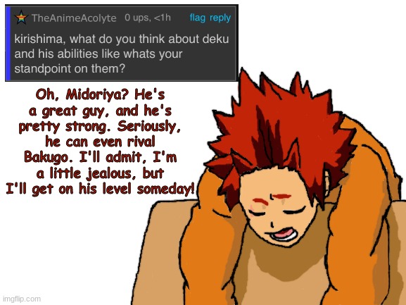 Kirishima ask blog part 8, I think | Oh, Midoriya? He's a great guy, and he's pretty strong. Seriously, he can even rival Bakugo. I'll admit, I'm a little jealous, but I'll get on his level someday! | image tagged in blank white template,fanart,boku no hero academia,my hero academia | made w/ Imgflip meme maker