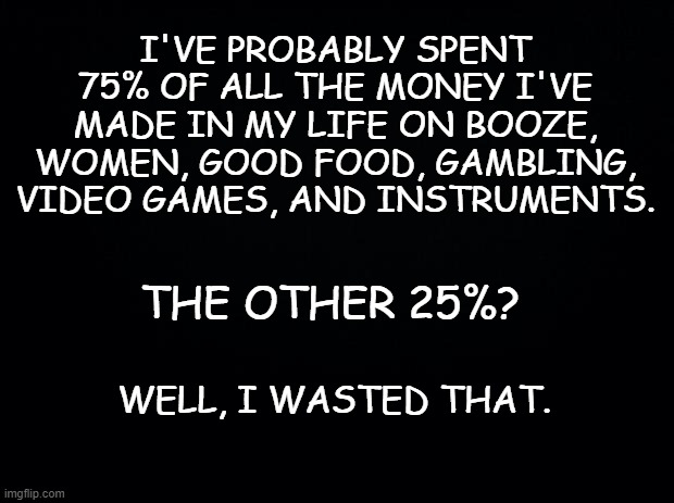 Truth | I'VE PROBABLY SPENT 75% OF ALL THE MONEY I'VE MADE IN MY LIFE ON BOOZE, WOMEN, GOOD FOOD, GAMBLING, VIDEO GAMES, AND INSTRUMENTS. THE OTHER 25%? WELL, I WASTED THAT. | image tagged in black background,life lessons,life,real life | made w/ Imgflip meme maker