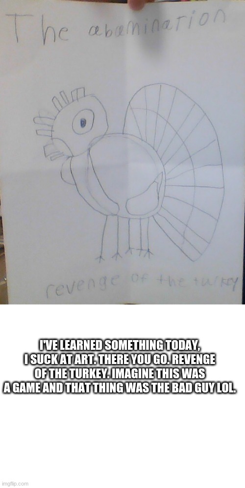 I'VE LEARNED SOMETHING TODAY, I SUCK AT ART. THERE YOU GO. REVENGE OF THE TURKEY. IMAGINE THIS WAS A GAME AND THAT THING WAS THE BAD GUY LOL. | image tagged in blank white template | made w/ Imgflip meme maker