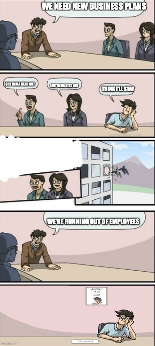 Boardroom Suggestion | WE NEED NEW BUSINESS PLANS; IGHT IMMA HEAD OUT; IGHT IMMA HEAD OUT; THINK I'LL STAY; WE'RE RUNNING OUT OF EMPLOYEES | image tagged in boardroom suggestion | made w/ Imgflip meme maker