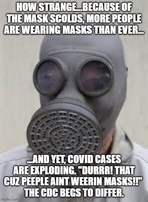 "Wear Your Mask!!!" Screech The Mask Scolds | HOW STRANGE...BECAUSE OF THE MASK SCOLDS, MORE PEOPLE ARE WEARING MASKS THAN EVER... ...AND YET, COVID CASES ARE EXPLODING. "DURRR! THAT CUZ PEEPLE AINT WEERIN MASKS!!" 
THE CDC BEGS TO DIFFER. | image tagged in gas mask,mask nazis,biden unfit unqualified dangerous | made w/ Imgflip meme maker