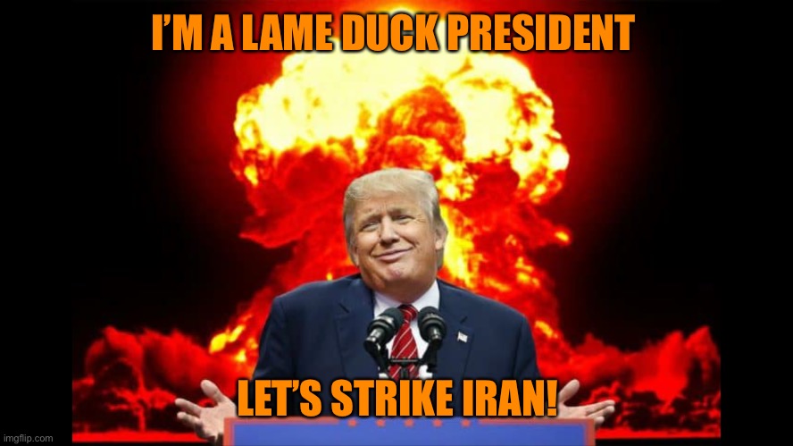 Iran nuclear WW3 | I’M A LAME DUCK PRESIDENT LET’S STRIKE IRAN! | image tagged in iran nuclear ww3 | made w/ Imgflip meme maker