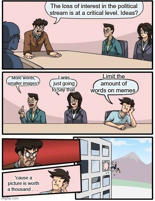 Boardroom Meeting Suggestion | The loss of interest in the political stream is at a critical level. Ideas? Limit the amount of words on memes. More words, smaller images? I was just going to say that. 'cause a picture is worth a thousand . . . | image tagged in memes,boardroom meeting suggestion | made w/ Imgflip meme maker