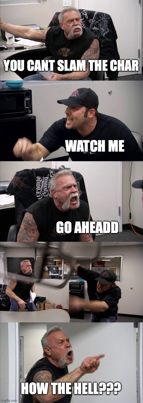 American Chopper Argument | YOU CANT SLAM THE CHAR; WATCH ME; GO AHEADD; HOW THE HELL??? | image tagged in memes,american chopper argument | made w/ Imgflip meme maker