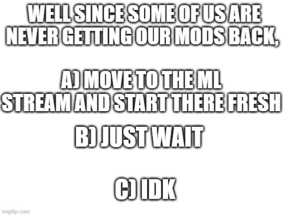Blank White Template | WELL SINCE SOME OF US ARE NEVER GETTING OUR MODS BACK, A) MOVE TO THE ML STREAM AND START THERE FRESH; B) JUST WAIT; C) IDK | image tagged in blank white template | made w/ Imgflip meme maker