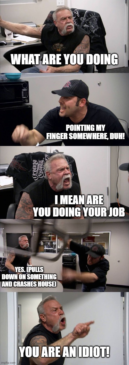 American Chopper Argument Meme | WHAT ARE YOU DOING; POINTING MY FINGER SOMEWHERE, DUH! I MEAN ARE YOU DOING YOUR JOB; YES. (PULLS DOWN ON SOMETHING AND CRASHES HOUSE); YOU ARE AN IDIOT! | image tagged in memes,american chopper argument | made w/ Imgflip meme maker