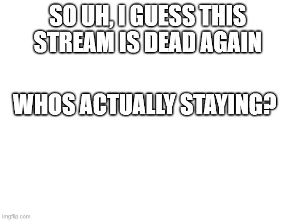 i might it really depends on what does happen | SO UH, I GUESS THIS STREAM IS DEAD AGAIN; WHOS ACTUALLY STAYING? | image tagged in blank white template | made w/ Imgflip meme maker