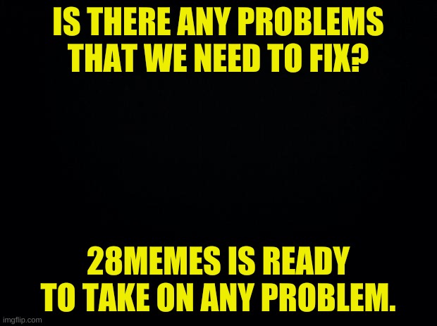 reply in comments, plz | IS THERE ANY PROBLEMS THAT WE NEED TO FIX? 28MEMES IS READY TO TAKE ON ANY PROBLEM. | image tagged in black background | made w/ Imgflip meme maker