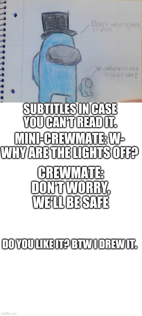 Do you like it? | SUBTITLES IN CASE YOU CAN'T READ IT. MINI-CREWMATE: W- WHY ARE THE LIGHTS OFF? CREWMATE: DON'T WORRY, WE'LL BE SAFE; DO YOU LIKE IT? BTW I DREW IT. | image tagged in blank white template | made w/ Imgflip meme maker