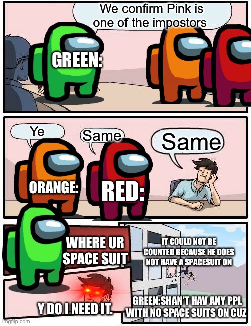 Boardroom Meeting Suggestion Meme | We confirm Pink is one of the impostors; GREEN:; Ye; Same; Same; RED:; ORANGE:; IT COULD NOT BE COUNTED BECAUSE HE DOES NOT HAVE A SPACESUIT ON; WHERE UR SPACE SUIT; GREEN:SHAN’T HAV ANY PPL WITH NO SPACE SUITS ON CUZ; Y DO I NEED IT. | image tagged in memes,boardroom meeting suggestion | made w/ Imgflip meme maker
