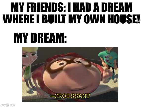 Hmm yes | MY FRIENDS: I HAD A DREAM WHERE I BUILT MY OWN HOUSE! MY DREAM:; -CROISSANT | image tagged in dreams,my dreams,me irl,funny,memes | made w/ Imgflip meme maker