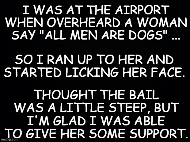 Empower women. By any means necessary. | I WAS AT THE AIRPORT WHEN OVERHEARD A WOMAN SAY "ALL MEN ARE DOGS" ... SO I RAN UP TO HER AND STARTED LICKING HER FACE. THOUGHT THE BAIL WAS A LITTLE STEEP, BUT I'M GLAD I WAS ABLE TO GIVE HER SOME SUPPORT. | image tagged in black background,funny,funny memes,funny meme | made w/ Imgflip meme maker