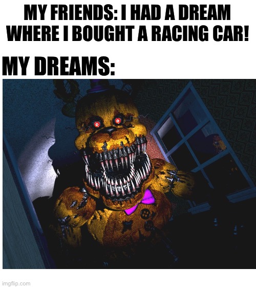 Nah not a nightmare, not a dream, this is real life action i am getting at nights! | MY FRIENDS: I HAD A DREAM WHERE I BOUGHT A RACING CAR! MY DREAMS: | image tagged in blank white template,dream,funny,memes,me irl,my dreams | made w/ Imgflip meme maker