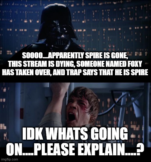 i honestly have no fluckin idea whats going on here anymore yall | SOOOO....APPARENTLY SPIRE IS GONE, THIS STREAM IS DYING, SOMEONE NAMED FOXY HAS TAKEN OVER, AND TRAP SAYS THAT HE IS SPIRE; IDK WHATS GOING ON....PLEASE EXPLAIN....? | image tagged in memes,star wars no | made w/ Imgflip meme maker