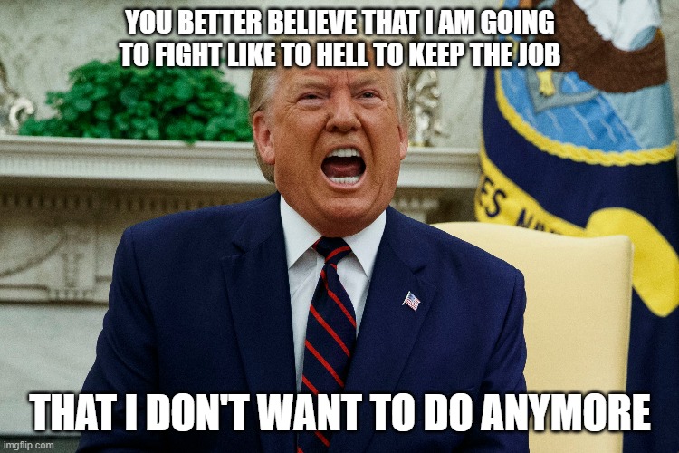 Trump the real estate tycoon would have FIRED Trump the president by now. | YOU BETTER BELIEVE THAT I AM GOING TO FIGHT LIKE TO HELL TO KEEP THE JOB; THAT I DON'T WANT TO DO ANYMORE | image tagged in donald trump,trump | made w/ Imgflip meme maker