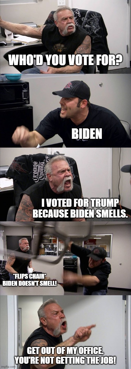 When one person asks who they voted for | WHO'D YOU VOTE FOR? BIDEN; I VOTED FOR TRUMP BECAUSE BIDEN SMELLS. *FLIPS CHAIR* BIDEN DOESN'T SMELL! GET OUT OF MY OFFICE. YOU'RE NOT GETTING THE JOB! | image tagged in memes,trump vs biden,job interview,hahaha | made w/ Imgflip meme maker