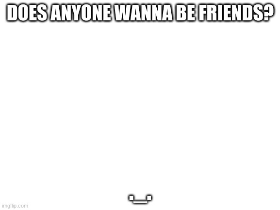 I need friends | DOES ANYONE WANNA BE FRIENDS? ._. | image tagged in blank white template | made w/ Imgflip meme maker