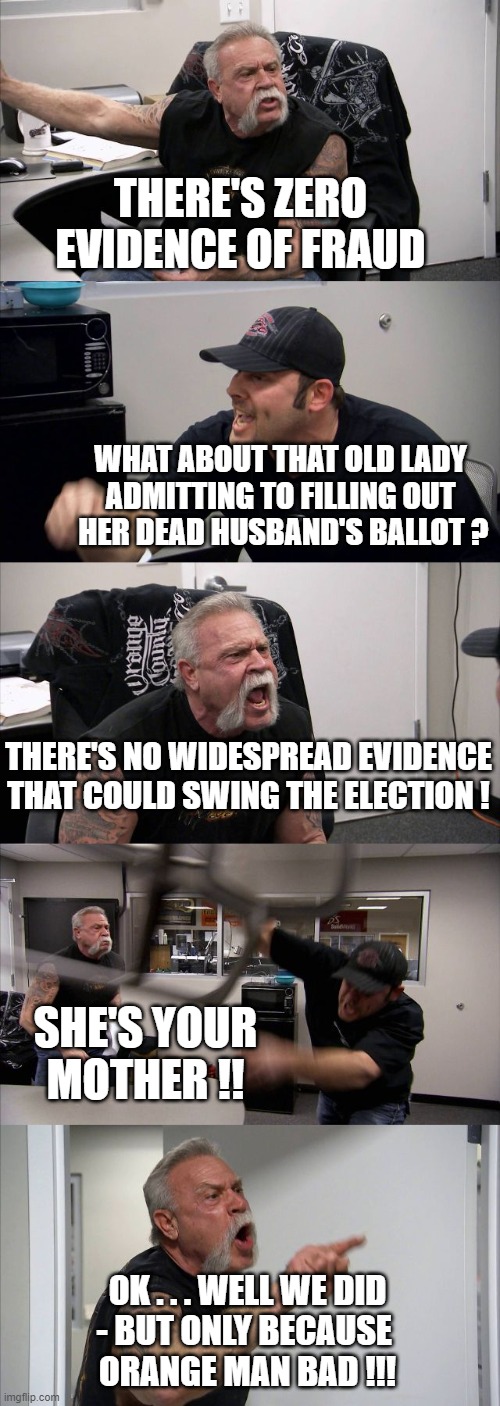American Chopper Argument Meme | THERE'S ZERO EVIDENCE OF FRAUD WHAT ABOUT THAT OLD LADY 
ADMITTING TO FILLING OUT 
HER DEAD HUSBAND'S BALLOT ? THERE'S NO WIDESPREAD EVIDENC | image tagged in memes,american chopper argument | made w/ Imgflip meme maker