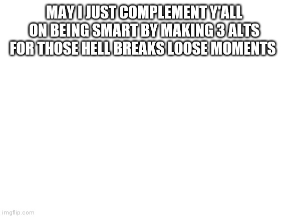 Blank White Template | MAY I JUST COMPLEMENT Y'ALL ON BEING SMART BY MAKING 3 ALTS FOR THOSE HELL BREAKS LOOSE MOMENTS | image tagged in blank white template | made w/ Imgflip meme maker