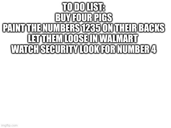 Number 4 on the loose | TO DO LIST:

BUY FOUR PIGS

PAINT THE NUMBERS 1235 ON THEIR BACKS

LET THEM LOOSE IN WALMART 

WATCH SECURITY LOOK FOR NUMBER 4 | image tagged in blank white template | made w/ Imgflip meme maker