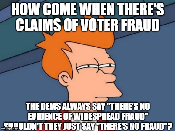 Futurama Fry | HOW COME WHEN THERE'S CLAIMS OF VOTER FRAUD; THE DEMS ALWAYS SAY "THERE'S NO EVIDENCE OF WIDESPREAD FRAUD"
SHOULDN'T THEY JUST SAY "THERE'S NO FRAUD"? | image tagged in memes,futurama fry | made w/ Imgflip meme maker