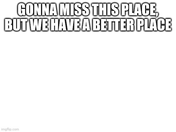Blank White Template | GONNA MISS THIS PLACE, BUT WE HAVE A BETTER PLACE | image tagged in blank white template | made w/ Imgflip meme maker