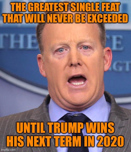 Sean Spicer Memes | THE GREATEST SINGLE FEAT THAT WILL NEVER BE EXCEEDED UNTIL TRUMP WINS HIS NEXT TERM IN 2020 | image tagged in sean spicer memes | made w/ Imgflip meme maker
