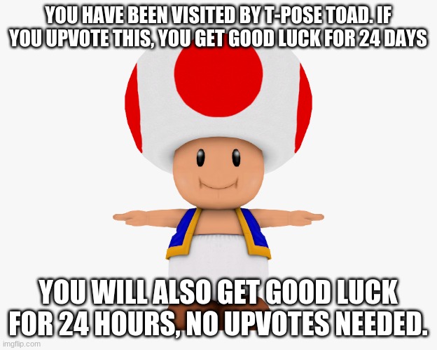 Toad tpose | YOU HAVE BEEN VISITED BY T-POSE TOAD. IF YOU UPVOTE THIS, YOU GET GOOD LUCK FOR 24 DAYS; YOU WILL ALSO GET GOOD LUCK FOR 24 HOURS, NO UPVOTES NEEDED. | image tagged in toad tpose | made w/ Imgflip meme maker