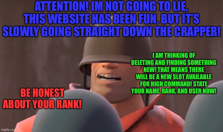 Tf2 soldier | ATTENTION! IM NOT GOING TO LIE, THIS WEBSITE HAS BEEN FUN. BUT IT’S SLOWLY GOING STRAIGHT DOWN THE CRAPPER! I AM THINKING OF DELETING AND FINDING SOMETHING NEW! THAT MEANS THERE WILL BE A NEW SLOT AVAILABLE FOR HIGH COMMAND! STATE YOUR NAME, RANK, AND USER NOW! BE HONEST ABOUT YOUR RANK! | image tagged in tf2 soldier | made w/ Imgflip meme maker