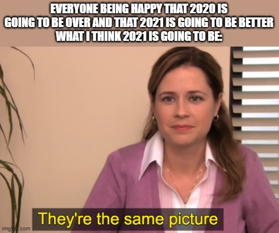 covid is still here so if its still here by 2021 that means we've still got a hint of 2020 | EVERYONE BEING HAPPY THAT 2020 IS GOING TO BE OVER AND THAT 2021 IS GOING TO BE BETTER
WHAT I THINK 2021 IS GOING TO BE: | made w/ Imgflip meme maker