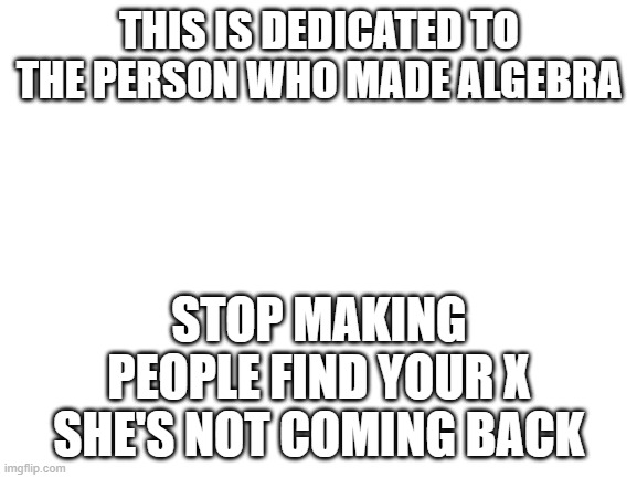 Blank White Template | THIS IS DEDICATED TO THE PERSON WHO MADE ALGEBRA; STOP MAKING PEOPLE FIND YOUR X SHE'S NOT COMING BACK | image tagged in blank white template | made w/ Imgflip meme maker