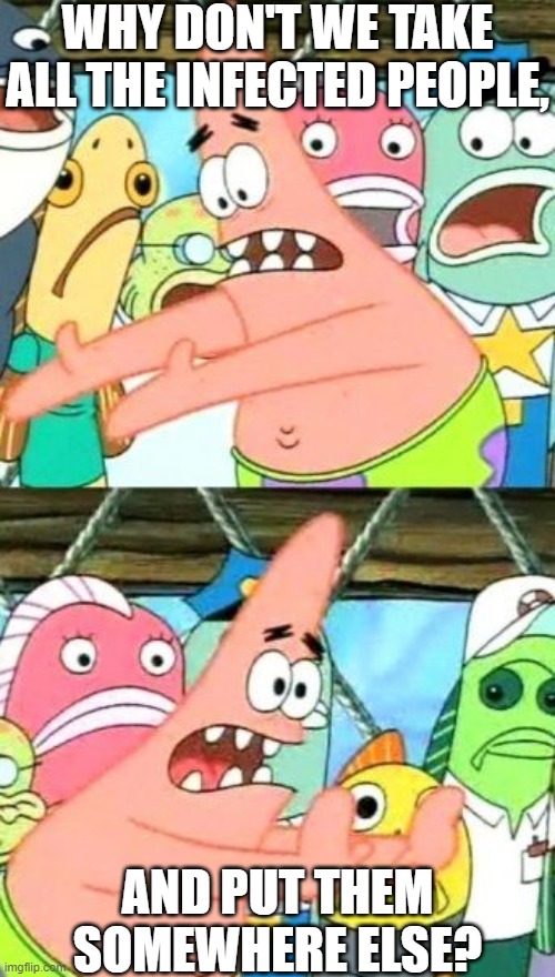 Why Don't We Take All The Infected People, And Put Them Somewhere Else?! | WHY DON'T WE TAKE ALL THE INFECTED PEOPLE, AND PUT THEM SOMEWHERE ELSE? | image tagged in memes,put it somewhere else patrick | made w/ Imgflip meme maker