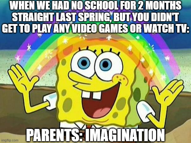 I feel bad for the ppl this applies to | WHEN WE HAD NO SCHOOL FOR 2 MONTHS STRAIGHT LAST SPRING, BUT YOU DIDN'T GET TO PLAY ANY VIDEO GAMES OR WATCH TV:; PARENTS: IMAGINATION | image tagged in spongebob rainbow | made w/ Imgflip meme maker
