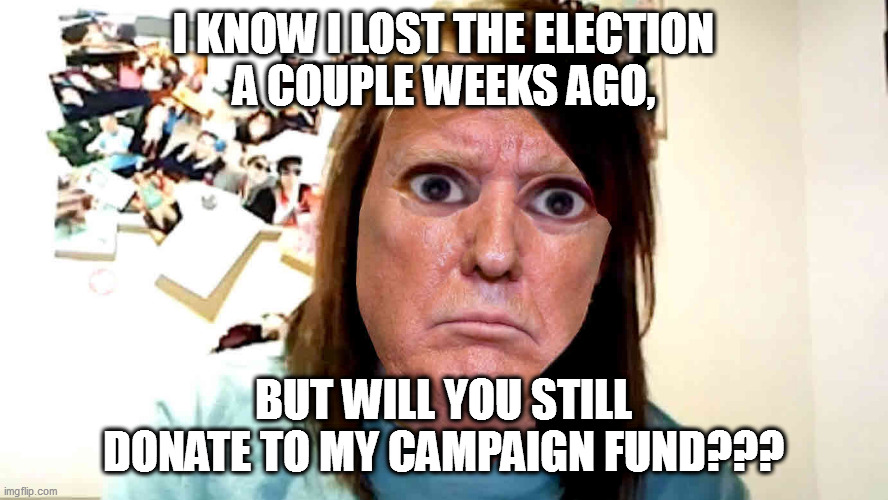 Donny lost, but still wants your cash. | I KNOW I LOST THE ELECTION
A COUPLE WEEKS AGO, BUT WILL YOU STILL DONATE TO MY CAMPAIGN FUND??? | image tagged in overly-attached ex-potus,crooked donny,scumbag trump | made w/ Imgflip meme maker