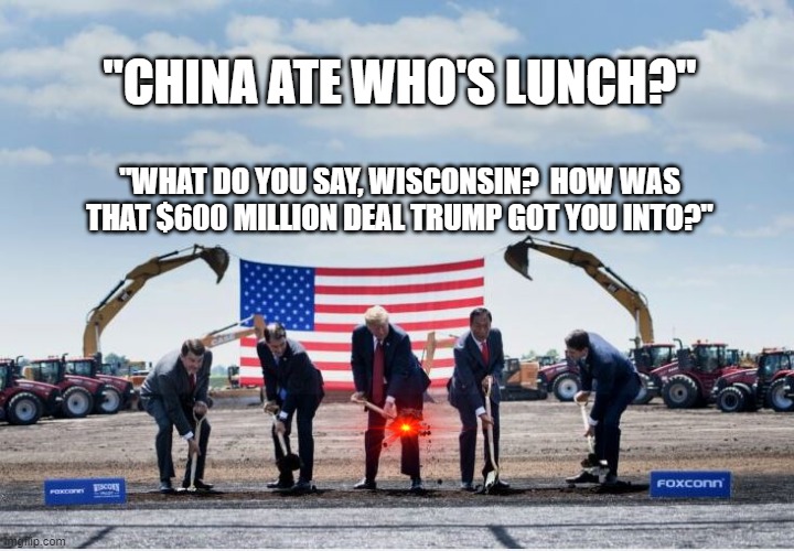 China ate Whos Lunch? | "CHINA ATE WHO'S LUNCH?"; "WHAT DO YOU SAY, WISCONSIN?  HOW WAS THAT $600 MILLION DEAL TRUMP GOT YOU INTO?" | image tagged in trump,wisconsin,china,foxconn | made w/ Imgflip meme maker