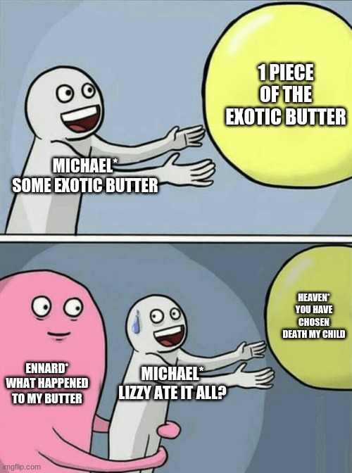 Running Away Balloon | 1 PIECE OF THE EXOTIC BUTTER; MICHAEL*
SOME EXOTIC BUTTER; HEAVEN* YOU HAVE CHOSEN DEATH MY CHILD; ENNARD* WHAT HAPPENED TO MY BUTTER; MICHAEL* LIZZY ATE IT ALL? | image tagged in memes,running away balloon | made w/ Imgflip meme maker