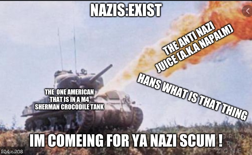 the m4 crocodile | NAZIS:EXIST; THE ANTI NAZI JUICE (A.K.A NAPALM); HANS WHAT IS THAT THING; THE  ONE AMERICAN THAT IS IN A M4 SHERMAN CROCODILE TANK; IM COMEING FOR YA NAZI SCUM ! | image tagged in army | made w/ Imgflip meme maker