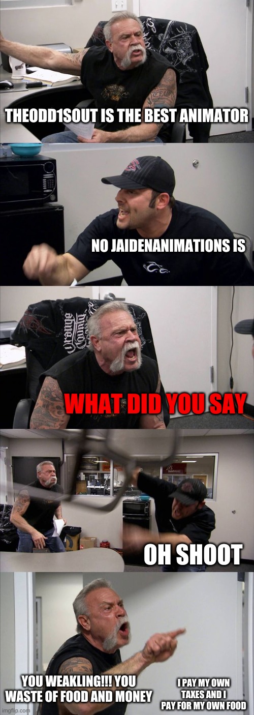 American Chopper Argument Meme | THEODD1SOUT IS THE BEST ANIMATOR; NO JAIDENANIMATIONS IS; WHAT DID YOU SAY; OH SHOOT; YOU WEAKLING!!! YOU WASTE OF FOOD AND MONEY; I PAY MY OWN TAXES AND I PAY FOR MY OWN FOOD | image tagged in memes,american chopper argument | made w/ Imgflip meme maker