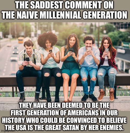 Millenials are the first generation of traitors in modern US history | THE SADDEST COMMENT ON THE NAIVE MILLENNIAL GENERATION; THEY HAVE BEEN DEEMED TO BE THE FIRST GENERATION OF AMERICANS IN OUR HISTORY WHO COULD BE CONVINCED TO BELIEVE THE USA IS THE GREAT SATAN BY HER ENEMIES. | image tagged in millennials,gullible,dumb people,traitors,the lowest scum in history | made w/ Imgflip meme maker