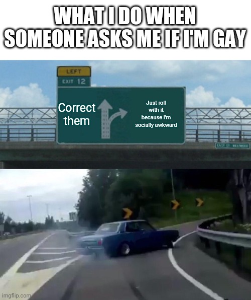 Left Exit 12 Off Ramp Meme | WHAT I DO WHEN SOMEONE ASKS ME IF I'M GAY; Correct them; Just roll with it because I'm socially awkward | image tagged in memes,left exit 12 off ramp | made w/ Imgflip meme maker