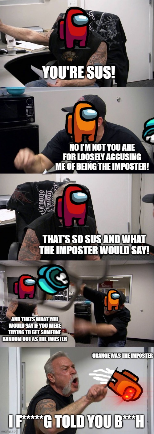 American Chopper Argument | YOU'RE SUS! NO I'M NOT YOU ARE FOR LOOSELY ACCUSING ME OF BEING THE IMPOSTER! THAT'S SO SUS AND WHAT THE IMPOSTER WOULD SAY! AND THATS WHAT YOU WOULD SAY IF YOU WERE TRYING TO GET SOMEONE RANDOM OUT AS THE IMOSTER; ORANGE WAS THE IMPOSTER; I F*****G TOLD YOU B***H | image tagged in memes,american chopper argument,sus,among us,life in a public server | made w/ Imgflip meme maker