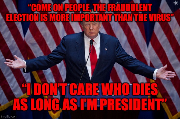 Donald Trump | “COME ON PEOPLE, THE FRAUDULENT ELECTION IS MORE IMPORTANT THAN THE VIRUS”; “I DON’T CARE WHO DIES AS LONG AS I’M PRESIDENT” | image tagged in donald trump | made w/ Imgflip meme maker