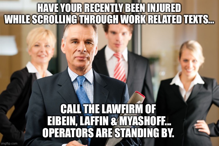 Work texting injury lawyer meme | HAVE YOUR RECENTLY BEEN INJURED WHILE SCROLLING THROUGH WORK RELATED TEXTS... CALL THE LAWFIRM OF 
EIBEIN, LAFFIN & MYASHOFF...
OPERATORS ARE STANDING BY. | image tagged in lawyers | made w/ Imgflip meme maker